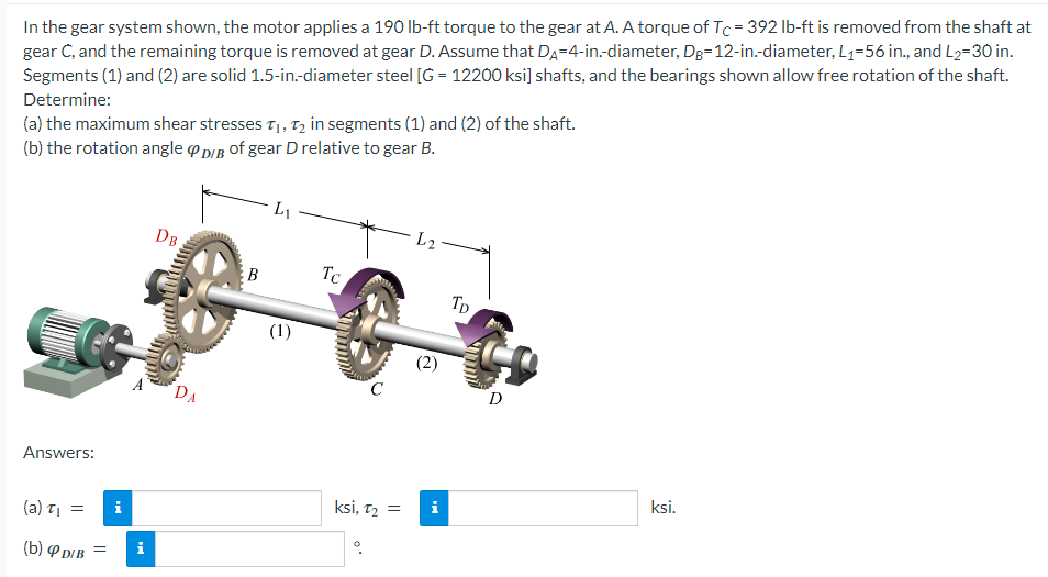 In the gear system shown, the motor applies a 190 lb-ft torque to the gear at A. A torque of Tc = 392 lb-ft is removed from the shaft at
gear C, and the remaining torque is removed at gear D. Assume that DA-4-in.-diameter, Dg=12-in.-diameter, L₁=56 in., and L₂-30 in.
Segments (1) and (2) are solid 1.5-in.-diameter steel [G = 12200 ksi] shafts, and the bearings shown allow free rotation of the shaft.
Determine:
(a) the maximum shear stresses T₁, T₂ in segments (1) and (2) of the shaft.
(b) the rotation angle D/B of gear D relative to gear B.
Answers:
(a) T₁
(b) D/B =
=
i
ᎠᏴ ;
A DA
i
B
L₁
Tc
amala
ksi, T₂ =
L2
i
Tp
D
ksi.