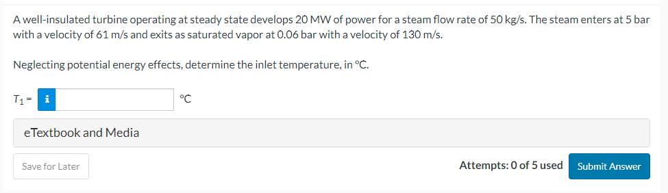 A well-insulated turbine operating at steady state develops 20 MW of power for a steam flow rate of 50 kg/s. The steam enters at 5 bar
with a velocity of 61 m/s and exits as saturated vapor at 0.06 bar with a velocity of 130 m/s.
Neglecting potential energy effects, determine the inlet temperature, in °C.
T₁= i
eTextbook and Media
Save for Later
°℃
Attempts: 0 of 5 used Submit Answer