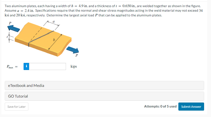 Two aluminum plates, each having a width of b = 4.9 in. and a thickness of f = 0.650 in., are welded together as shown in the figure.
Assume a = 2.4 in. Specifications require that the normal and shear stress magnitudes acting in the weld material may not exceed 34
ksi and 20 ksi, respectively. Determine the largest axial load P that can be applied to the aluminum plates.
a
P
Pmax
=
eTextbook and Media
GO Tutorial
Save for Later
P
kips
Attempts: 0 of 5 used
Submit Answer