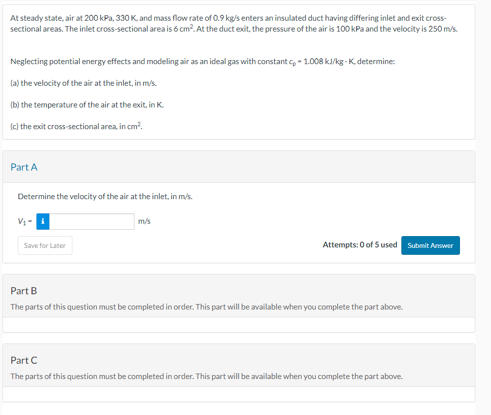 At steady state, air at 200 kPa, 330 K, and mass flow rate of 0.9 kg/s enters an insulated duct having differing inlet and exit cross-
sectional areas. The inlet cross-sectional area is 6 cm². At the duct exit, the pressure of the air is 100 kPa and the velocity is 250 m/s.
Neglecting potential energy effects and modeling air as an ideal gas with constant cp = 1.008 kJ/kg - K, determine:
(a) the velocity of the air at the inlet, in m/s.
(b) the temperature of the air at the exit, in K.
(c) the exit cross-sectional area, in cm².
Part A
Determine the velocity of the air at the inlet, in m/s.
V₁ = i
Save for Later
m/s
Attempts: 0 of 5 used
Part B
The parts of this question must be completed in order. This part will be available when you complete the part above.
Part C
The parts of this question must be completed in order. This part will be available when you complete the part above.
Submit Answer