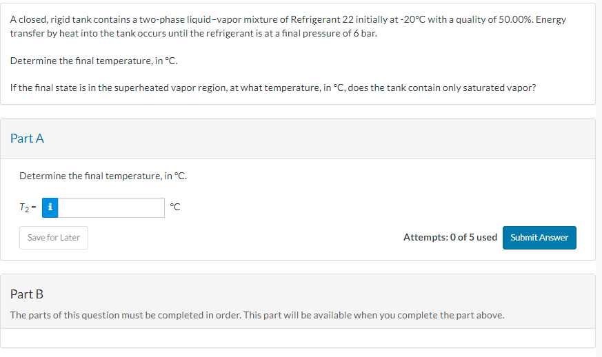 A closed, rigid tank contains a two-phase liquid-vapor mixture of Refrigerant 22 initially at -20°C with a quality of 50.00%. Energy
transfer by heat into the tank occurs until the refrigerant is at a final pressure of 6 bar.
Determine the final temperature, in °C.
If the final state is in the superheated vapor region, at what temperature, in °C, does the tank contain only saturated vapor?
Part A
Determine the final temperature, in °C.
T₂ = i
Save for Later
°C
Attempts: 0 of 5 used Submit Answer
Part B
The parts of this question must be completed in order. This part will be available when you complete the part above.