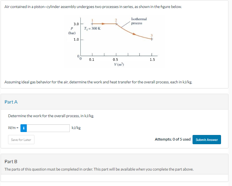 Air contained in a piston-cylinder assembly undergoes two processes in series, as shown in the figure below.
Part A
3.0
W/m = i
P
(bar)
Save for Later
1.0
T₁ = 300 K
Determine the work for the overall process, in kJ/kg.
0.1
Assuming ideal gas behavior for the air, determine the work and heat transfer for the overall process, each in kJ/kg.
kJ/kg
0.5
V (m³)
Isothermal
process
1.5
Attempts: 0 of 5 used
Part B
The parts of this question must be completed in order. This part will be available when you complete the part above.
Submit Answer