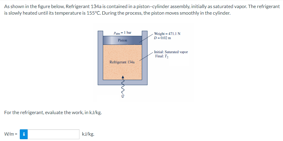 As shown in the figure below, Refrigerant 134a is contained in a piston-cylinder assembly, initially as saturated vapor. The refrigerant
is slowly heated until its temperature is 155°C. During the process, the piston moves smoothly in the cylinder.
For the refrigerant, evaluate the work, in kJ/kg.
W/m = i
kJ/kg.
Patm = 1 bar
Piston
Refrigerant 134a
imma
- Weight=471.1 N
D = 0.02 m
Initial: Saturated vapor
Final: T₂