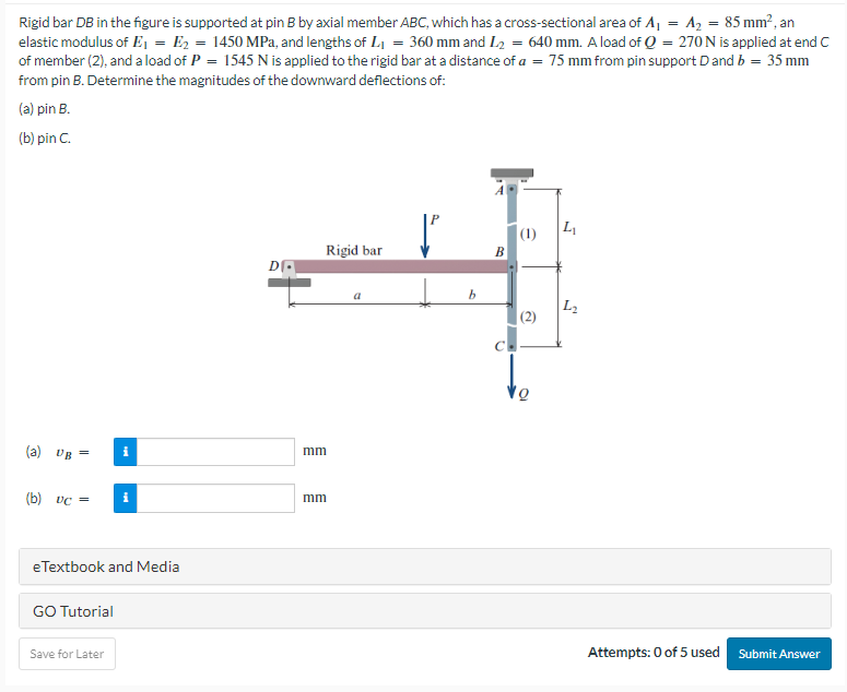 Rigid bar DB in the figure is supported at pin B by axial member ABC, which has a cross-sectional area of A₁ = A₂ = 85 mm², an
elastic modulus of E₁ E₂ = 1450 MPa, and lengths of L₁ = 360 mm and L₂ = 640 mm. A load of Q = 270 N is applied at end C
of member (2), and a load of P = 1545 N is applied to the rigid bar at a distance of a = 75 mm from pin support D and b = 35 mm
from pin B. Determine the magnitudes of the downward deflections of:
(a) pin B.
(b) pin C.
(a) UB=
(b) vc =
GO Tutorial
i
eTextbook and Media
Save for Later
i
D
Rigid bar
וחות
mm
a
b
B
(1) L₁
(2)
L₂
Attempts: 0 of 5 used
Submit Answer