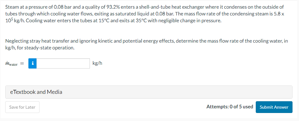 Steam at a pressure of 0.08 bar and a quality of 93.2% enters a shell-and-tube heat exchanger where it condenses on the outside of
tubes through which cooling water flows, exiting as saturated liquid at 0.08 bar. The mass flow rate of the condensing steam is 5.8 x
105 kg/h. Cooling water enters the tubes at 15°C and exits at 35°C with negligible change in pressure.
Neglecting stray heat transfer and ignoring kinetic and potential energy effects, determine the mass flow rate of the cooling water, in
kg/h, for steady-state operation.
mwater = i
eTextbook and Media
Save for Later
kg/h
Attempts: 0 of 5 used
Submit Answer