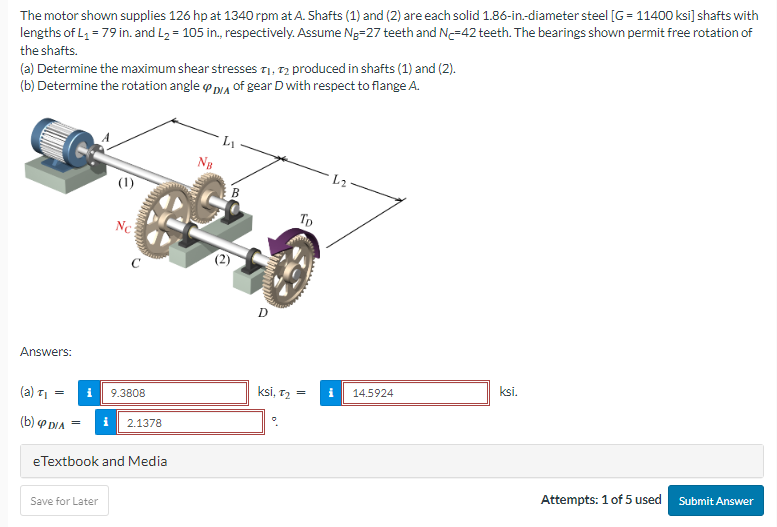 The motor shown supplies 126 hp at 1340 rpm at A. Shafts (1) and (2) are each solid 1.86-in.-diameter steel [G=11400 ksi] shafts with
lengths of L₁ = 79 in. and L₂ = 105 in., respectively. Assume Ng-27 teeth and N-42 teeth. The bearings shown permit free rotation of
the shafts.
(a) Determine the maximum shear stresses T₁, T2 produced in shafts (1) and (2).
(b) Determine the rotation angle DA of gear D with respect to flange A.
Answers:
(a) T₁
=
(b) P DIA
Nc
WWAMACOM
Save for Later
C
9.3808
= i 2.1378
e Textbook and Media
NB
L₁
B
D
TD
ksi, 1₂:
=
i
14.5924
ksi.
Attempts: 1 of 5 used
Submit Answer