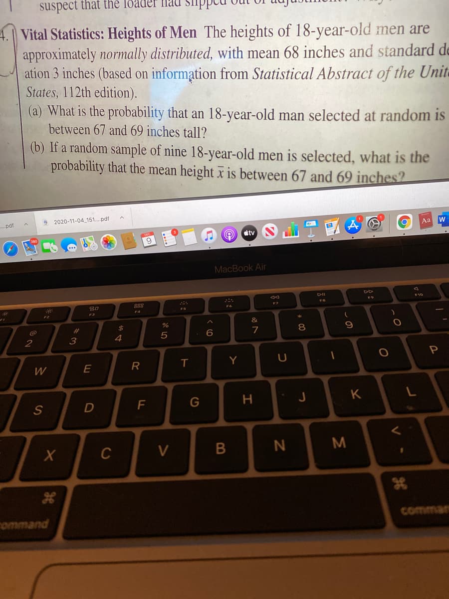 suspect that the loader fnaU Siippct
4.| Vital Statistics: Heights of Men The heights of 18-year-old men are
approximately normally distributed, with mean 68 inches and standard de
ation 3 inches (based on information from Statistical Abstract of the Unit-
States, 112th edition).
(a) What is the probability that an 18-year-old man selected at random is
between 67 and 69 inches tall?
(b) If a random sample of nine 18-year-old men is selected, what is the
probability that the mean height x is between 67 and 69 inches?
S 2020-11-04 151.pdf
..pdf
Aa w
tv
9
MacBook Air
DII
F10
80
F7
F6
FS
F4
F2
F3
@
%23
24
9
7
2
3
4
R
Y
W
F
G
J
K
C
V
N
M
ommand
comman
* C0
I
