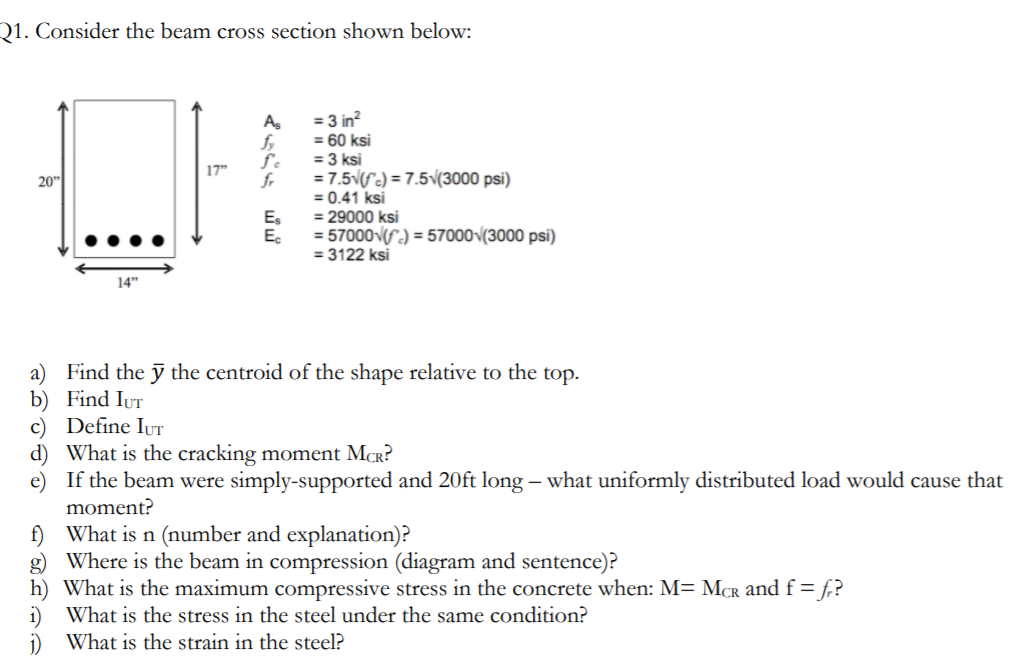 Q1. Consider the beam cross section shown below:
= 3 in?
= 60 ksi
= 3 ksi
= 7.5v(fc) = 7.5v(3000 psi)
= 0.41 ksi
= 29000 ksi
= 57000-(S) = 57000v(3000 psi)
= 3122 ksi
As
fy
17"
20"
fr
E,
E.
14"
a) Find the ỹ the centroid of the shape relative to the top.
b) Find IuT
c) Define IUT
d) What is the cracking moment MCR?
e) If the beam were simply-supported and 20ft long – what uniformly distributed load would cause that
moment?
f) What is n (number and explanation)?
g) Where is the beam in compression (diagram and sentence)?
h) What is the maximum compressive stress in the concrete when: M= McR and f = f,?
i) What is the stress in the steel under the same condition?
What is the strain in the steel?
