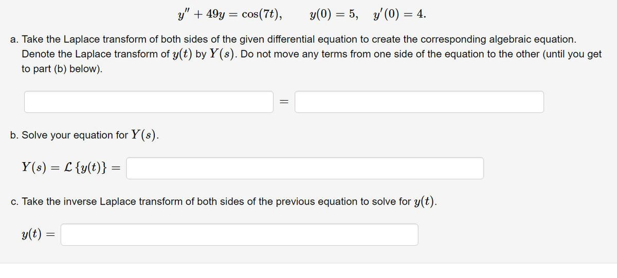 y" + 49y = cos(7t),
y(0) = 5,
y' (0) = 4.
a. Take the Laplace transform of both sides of the given differential equation to create the corresponding algebraic equation.
Denote the Laplace transform of y(t) by Y(s). Do not move any terms from one side of the equation to the other (until you get
to part (b) below).
b. Solve your equation for Y (s).
Y(s) = L {y(t)} =
c. Take the inverse Laplace transform of both sides of the previous equation to solve for y(t).
y(t :
