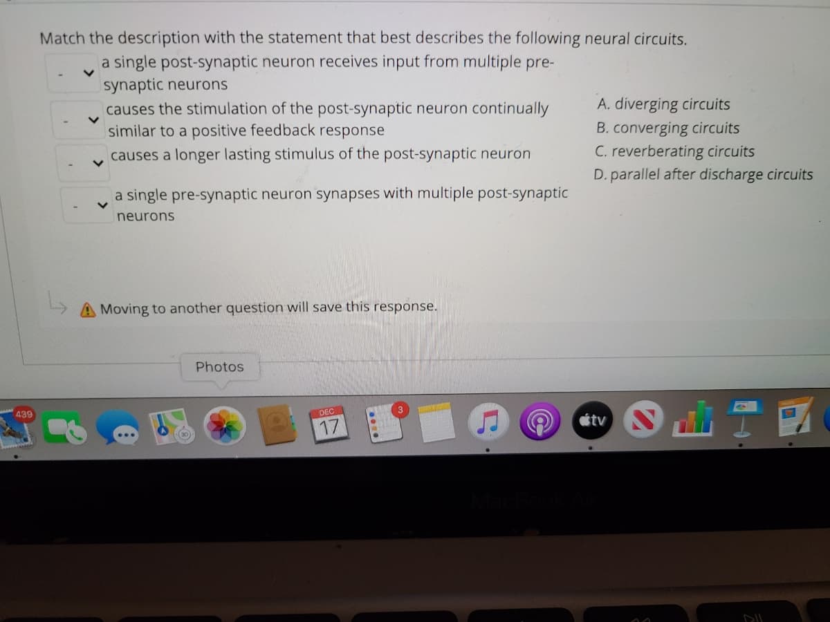 Match the description with the statement that best describes the following neural circuits.
a single post-synaptic neuron receives input from multiple pre-
synaptic neurons
causes the stimulation of the post-synaptic neuron continually
similar to a positive feedback response
A. diverging circuits
B. converging circuits
C. reverberating circuits
causes a longer lasting stimulus of the post-synaptic neuron
D. parallel after discharge circuits
a single pre-synaptic neuron synapses with multiple post-synaptic
neurons
Moving to another question will save this response.
Photos
A39
DEC
3
17
étv
