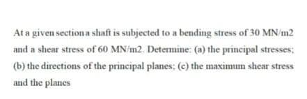 At a given sectiona shaft is subjected to a bending stress of 30 MNm2
and a shear stress of 60 MN/m2. Determine: (a) the principal stresses;
(b) the directions of the principal planes; (e) the maximum shear stress
and the planes
