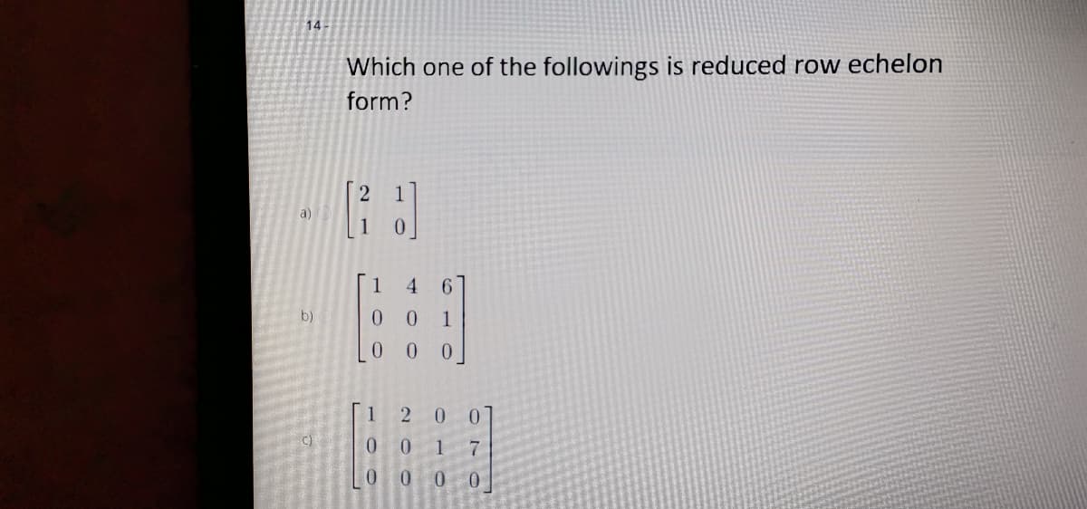 14
Which one of the followings is reduced row echelon
form?
a)
1
4.
b)
0 0
1
1
2 0
C)
0.
1
7.
0.
0 0
