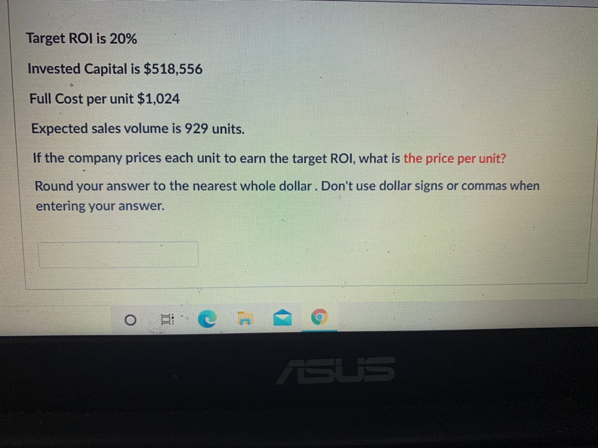 Target ROI is 20%
Invested Capital is $518,556
Full Cost per unit $1,024
Expected sales volume is 929 units.
If the company prices each unit to earn the target ROI, what is the price per unit?
Round
your answer to the nearest whole dollar. Don't use dollar signs or commas when
entering your answer.
ASUS
