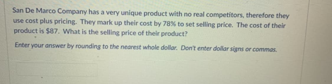 San De Marco Company. has a very unique product with no real competitors, therefore they
use cost plus pricing. They mark up their cost by 78% to set selling price. The cost of their
product is $87. What is the selling price of their product?
Enter your answer by rounding to the nearest whole dollar. Don't enter dollar signs or commas.
