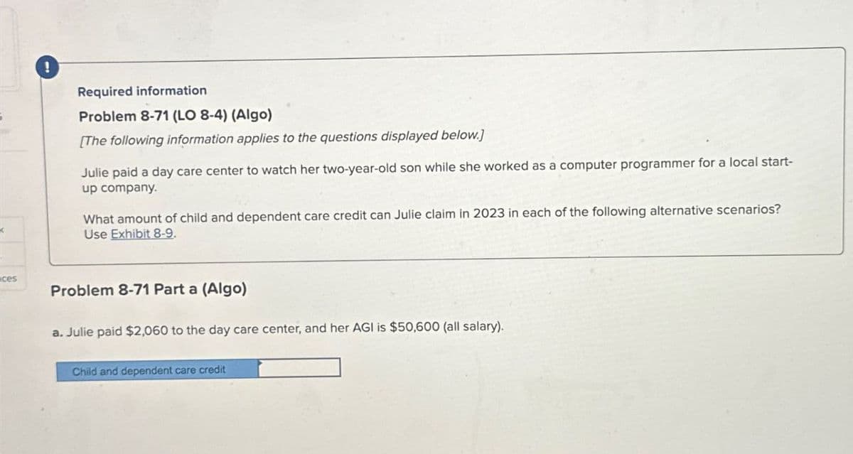 ces
!
Required information
Problem 8-71 (LO 8-4) (Algo)
[The following information applies to the questions displayed below.]
Julie paid a day care center to watch her two-year-old son while she worked as a computer programmer for a local start-
up company.
What amount of child and dependent care credit can Julie claim in 2023 in each of the following alternative scenarios?
Use Exhibit 8-9.
Problem 8-71 Part a (Algo)
a. Julie paid $2,060 to the day care center, and her AGI is $50,600 (all salary).
Child and dependent care credit