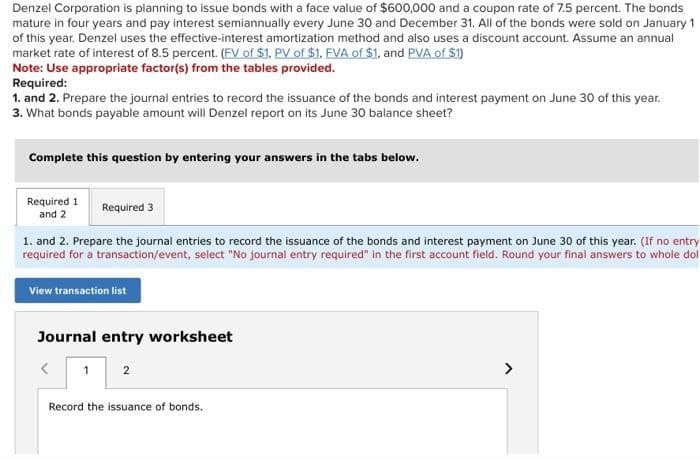 Denzel Corporation is planning to issue bonds with a face value of $600,000 and a coupon rate of 7.5 percent. The bonds
mature in four years and pay interest semiannually every June 30 and December 31. All of the bonds were sold on January 1
of this year. Denzel uses the effective-interest amortization method and also uses a discount account. Assume an annual
market rate of interest of 8.5 percent. (FV of $1, PV of $1. FVA of $1, and PVA of $1)
Note: Use appropriate factor(s) from the tables provided.
Required:
1. and 2. Prepare the journal entries to record the issuance of the bonds and interest payment on June 30 of this year.
3. What bonds payable amount will Denzel report on its June 30 balance sheet?
Complete this question by entering your answers in the tabs below.
Required 1
and 2
Required 3
1. and 2. Prepare the journal entries to record the issuance of the bonds and interest payment on June 30 of this year. (If no entry
required for a transaction/event, select "No journal entry required" in the first account field. Round your final answers to whole dol
View transaction list
Journal entry worksheet
1
2
Record the issuance of bonds.