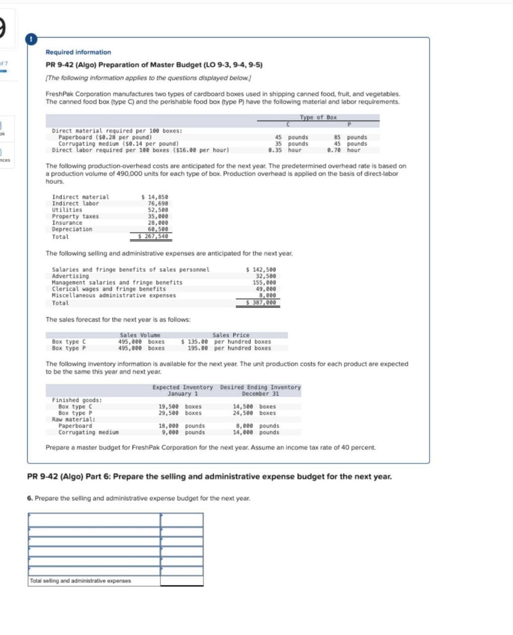 of 7
ok
0
nces
Required information
PR 9-42 (Algo) Preparation of Master Budget (LO 9-3, 9-4, 9-5)
[The following information applies to the questions displayed below.]
FreshPak Corporation manufactures two types of cardboard boxes used in shipping canned food, fruit, and vegetables.
The canned food box (type C) and the perishable food box (type P) have the following material and labor requirements.
Direct material required per 100 boxes:
Paperboard ($0.28 per pound)
Corrugating medium ($0.14 per pound)
Direct labor required per 100 boxes ($16.00 per hour)
Type of Box
45 pounds
35 pounds
0.35 hour
85 pounds
45 pounds
0.70 hour
The following production-overhead costs are anticipated for the next year. The predetermined overhead rate is based on
a production volume of 490,000 units for each type of box. Production overhead is applied on the basis of direct-labor
hours.
Indirect material
Indirect labor
Utilities
Property taxes
Insurance
Depreciation
Total
$ 14,850
76,690
52,500
35,000
28,000
60,500
$267,540
The following selling and administrative expenses are anticipated for the next year.
Salaries and fringe benefits of sales personnel
Advertising
Management salaries and fringe benefits
Clerical wages and fringe benefits
Miscellaneous administrative expenses
Total
The sales forecast for the next year is as follows:
Box type C
Box type P
Sales Volume
495,000 boxes
495,000 boxes
$ 142,500
32,500
155,000
49,000
8,000
$387,000
Sales Price
$135.00 per hundred boxes
195.00 per hundred boxes
The following inventory information is available for the next year. The unit production costs for each product are expected
to be the same this year and next year.
Expected Inventory Desired Ending Inventory
Finished goods:
Box type C
Box type P
Raw material:
Paperboard
Corrugating medium
January 1
December 31
19,500 boxes
14,500 boxes
29,500 boxes
24,500 boxes
18,000 pounds
9,000 pounds
8,000 pounds
14,000 pounds
Prepare a master budget for FreshPak Corporation for the next year. Assume an income tax rate of 40 percent.
PR 9-42 (Algo) Part 6: Prepare the selling and administrative expense budget for the next year.
6. Prepare the selling and administrative expense budget for the next year.
Total selling and administrative expenses