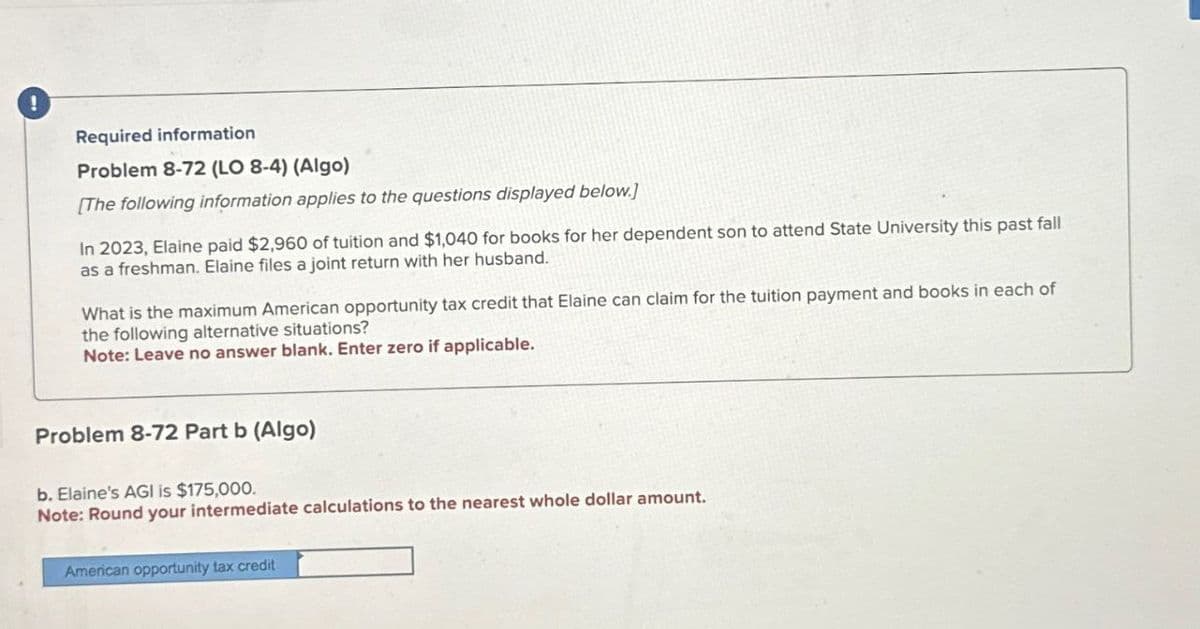 !
Required information
Problem 8-72 (LO 8-4) (Algo)
[The following information applies to the questions displayed below.)
In 2023, Elaine paid $2,960 of tuition and $1,040 for books for her dependent son to attend State University this past fall
as a freshman. Elaine files a joint return with her husband.
What is the maximum American opportunity tax credit that Elaine can claim for the tuition payment and books in each of
the following alternative situations?
Note: Leave no answer blank. Enter zero if applicable.
Problem 8-72 Part b (Algo)
b. Elaine's AGI is $175,000.
Note: Round your intermediate calculations to the nearest whole dollar amount.
American opportunity tax credit