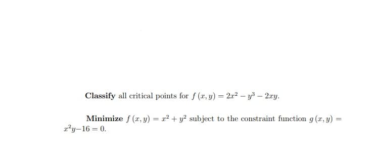 Classify all critical points for f (r, y) = 2x2 – y3 – 2.ry.
Minimize f (x, y) = x² + y? subject to the constraint function g (x, y) =
x²y-16 = 0.
