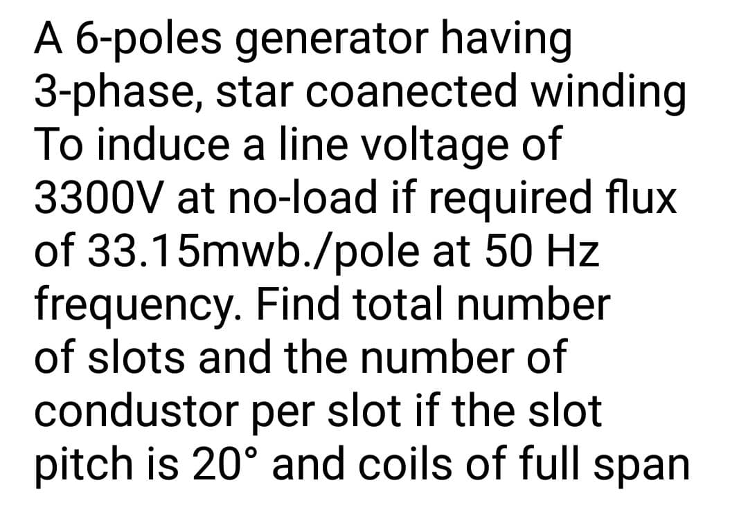 A 6-poles generator having
3-phase, star coanected winding
To induce a line voltage of
3300V at no-load if required flux
of 33.15mwb./pole at 50 Hz
frequency. Find total number
of slots and the number of
condustor per slot if the slot
pitch is 20° and coils of full span
