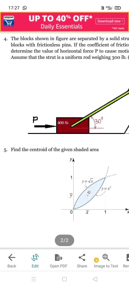 17:27 O
UP TO 40% OFF*
Daily Essentials
amazon
Download now
TAC Apply
4. The blocks shown in figure are separated by a solid stru
blocks with frictionless pins. If the coefficient of frictio:
determine the value of horizontal force P to cause motic
Assume that the strut is a uniform rod weighing 300 lb. C
400 Ib
5. Find the centroid of the given shaded area
1
y=x²
1
2/2
Вack
Edit
Open PDF
Share
Image to Text
Rer
