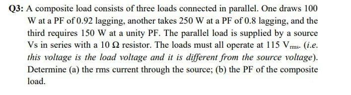 Q3: A composite load consists of three loads connected in parallel. One draws 100
W at a PF of 0.92 lagging, another takes 250 W at a PF of 0.8 lagging, and the
third requires 150 W at a unity PF. The parallel load is supplied by a source
Vs in series with a 10 2 resistor. The loads must all operate at 115 Vms. (i.e.
this voltage is the load voltage and it is different from the source voltage).
Determine (a) the rms current through the source; (b) the PF of the composite
load.
