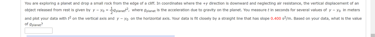 You are exploring a planet and drop a small rock from the edge of a cliff. In coordinates where the +y direction is downward and neglecting air resistance, the vertical displacement of an
object released from rest is given by y – Yo =
-gplanett2, where gplanet is the acceleration due to gravity on the planet. You measure t in seconds for several values of y – Yo in meters
and plot your data with t² on the vertical axis and y - Yo on the horizontal axis. Your data is fit closely by a straight line that has slope 0.400 s2/m. Based on your data, what is the value
of gplanet?
