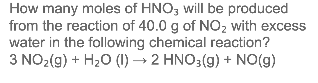 How many moles of HNO3 will be produced
from the reaction of 40.0 g of NO2 with excess
water in the following chemical reaction?
3 NO2(g) + H2O (1) → 2 HNO3(g) + NO(g)
