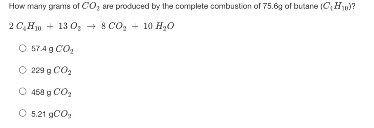 How many grams of C'O2 are produced by the complete combustion of 75.6g of butane (C4H10)?
2 C4H10 + 13 02 → 8 CO2 + 10 H2O
O 57.4 g CO2
O 229 g CO2
458 g CO2
O 5.21 9CO2
