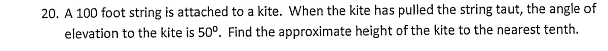 20. A 100 foot string is attached to a kite. When the kite has pulled the string taut, the angle of
elevation to the kite is 50°. Find the approximate height of the kite to the nearest tenth.
