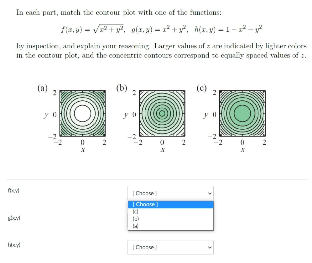 In each part, match the contour plot with one of the functions:
f (x, y) = Va? + y?, g(x,y) = x² + y², h(x,y) = 1– 2² – y?
by inspection, and explain your reasoning. Larger values of z are indicated by lighter colors
in the contour plot, and the concentric contours correspond to equally spaced values of z.
(a)
(b)
y 0
y 0
0 2
f(x,y)
[ Choose ]
[Choose ]
(c)
(b)
(a)
g(x,y)
h(x.y)
[ Choose ]
