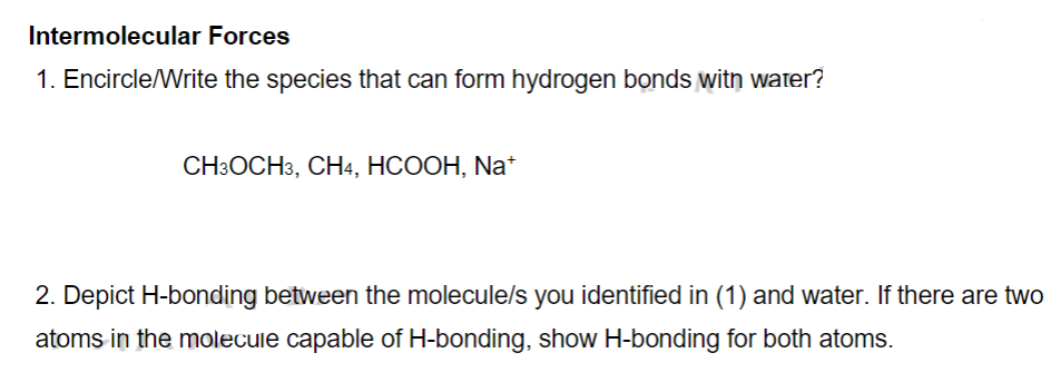 Intermolecular Forces
1. Encircle/Write the species that can form hydrogen bonds witn water?
CH3OCH3, CH4, HCOOH, Na*
2. Depict H-bonding between the molecule/s you identified in (1) and water. If there are two
atoms in the molecule capable of H-bonding, show H-bonding for both atoms.
