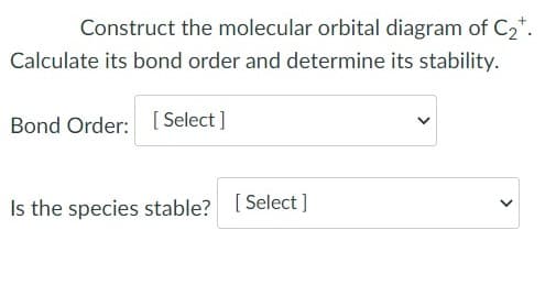 Construct the molecular orbital diagram of C2*.
Calculate its bond order and determine its stability.
Bond Order: [ Select ]
Is the species stable? [ Select ]
>
