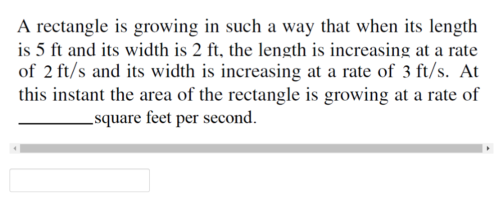 A rectangle is growing in such a way that when its length
is 5 ft and its width is 2 ft, the length is increasing at a rate
of 2 ft/s and its width is increasing at a rate of 3 ft/s. At
this instant the area of the rectangle is growing at a rate of
_square feet per second.
