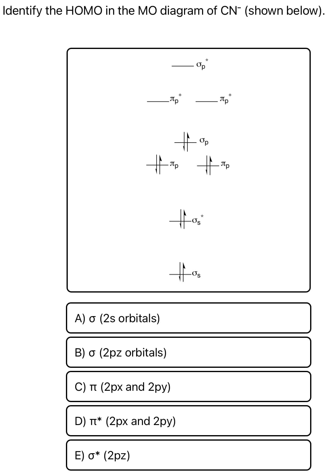 Identify the HOMO in the MO diagram of CN- (shown below).
Op
%23
- Tp
A) o (2s orbitals)
B) o (2pz orbitals)
C) T (2px and 2py)
D) T* (2px and 2py)
E) о* (2pz)
