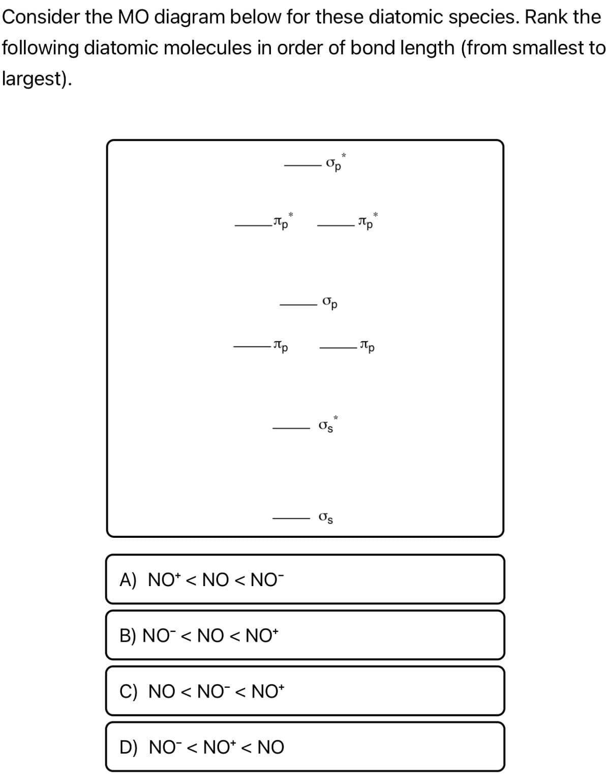 Consider the MO diagram below for these diatomic species. Rank the
following diatomic molecules in order of bond length (from smallest to
largest).
*
Op
- Tp
- Tp
Os
A) NO* < N0 < NO-
B) NO < NO < NO*
C) NO < NO¯ < NO*
D) NO < NO* < NO
