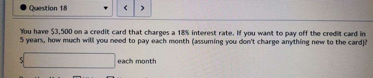 ● Question 18
You have $3,500 on a credit card that charges a 18% interest rate. If you want to pay off the credit card in
5 years, how much will you need to pay each month (assuming you don't charge anything new to the card)?
each month
