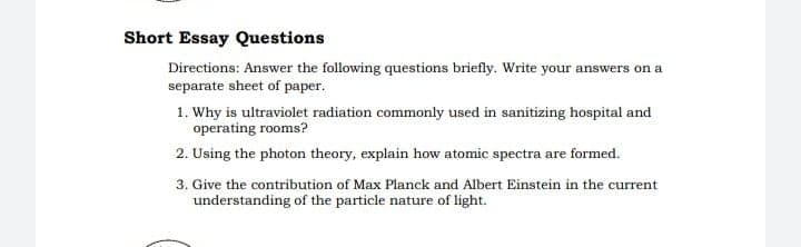 Short Essay Questions
Directions: Answer the following questions briefly. Write your answers on a
separate sheet of paper.
1. Why is ultraviolet radiation commonly used in sanitizing hospital and
operating rooms?
2. Using the photon theory, explain how atomic spectra are formed.
3. Give the contribution of Max Planck and Albert Einstein in the current
understanding of the particle nature of light.
