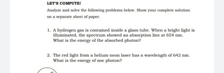 LET'S COMPUTE!
Analyze and solve the following problems below. Show your complete solution
on a separate sheet of paper.
1. A hydrogen gas is contained inside a glass tube. When a bright light is
illuminated, the spectrum showed an absorption line at 654 nm.
What is the energy of the absorbed photon?
2. The red light from a helium-neon laser has a wavelength of 642 nm.
What is the energy of one photon?
