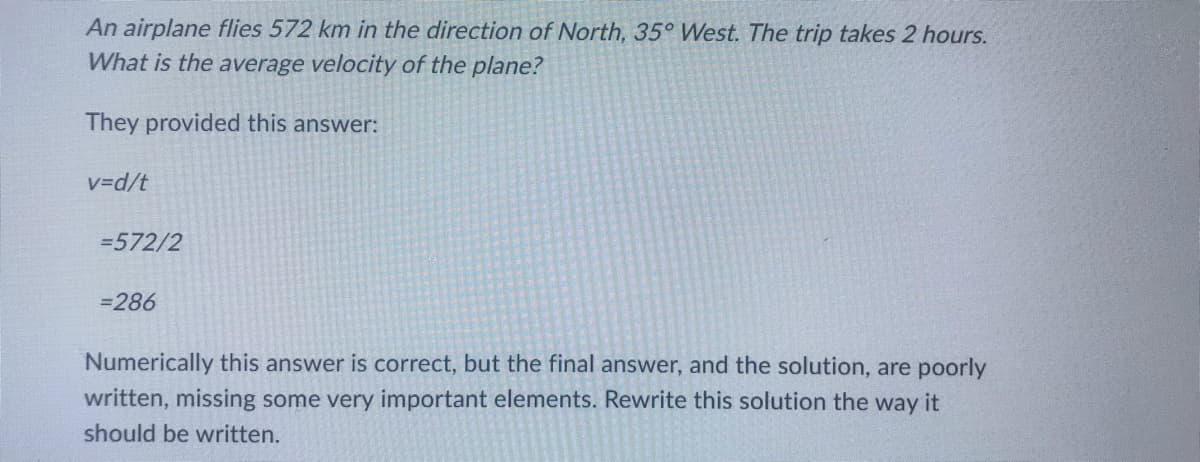 An airplane flies 572 km in the direction of North, 35° West. The trip takes 2 hours.
What is the average velocity of the plane?
They provided this answer:
v=d/t
=572/2
=286
Numerically this answer is correct, but the final answer, and the solution, are poorly
written, missing some very important elements. Rewrite this solution the way it
should be written.