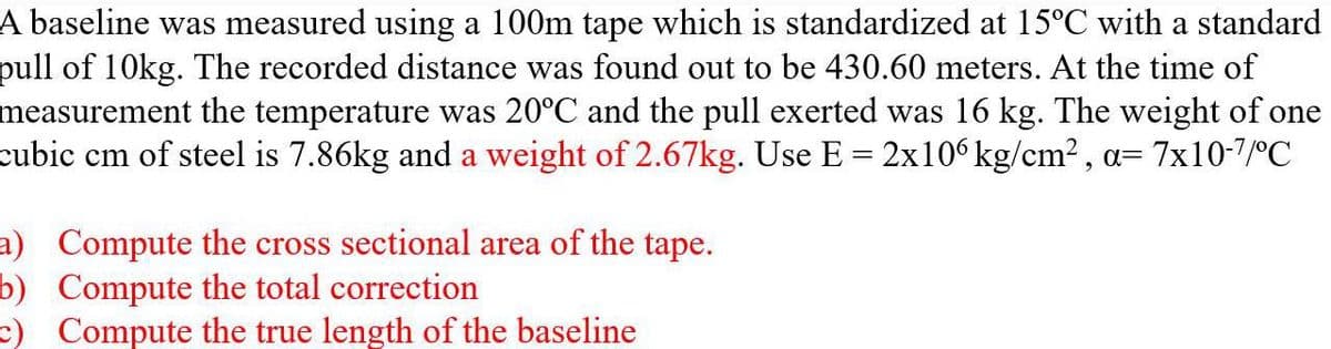 A baseline was measured using a 100m tape which is standardized at 15°C with a standard
pull of 10kg. The recorded distance was found out to be 430.60 meters. At the time of
measurement the temperature was 20°C and the pull exerted was 16 kg. The weight of one
cubic cm of steel is 7.86kg and a weight of 2.67kg. Use E = 2x106 kg/cm², a= = 7x10-7/°C
a) Compute the cross sectional area of the tape.
b) Compute the total correction
=) Compute the true length of the baseline