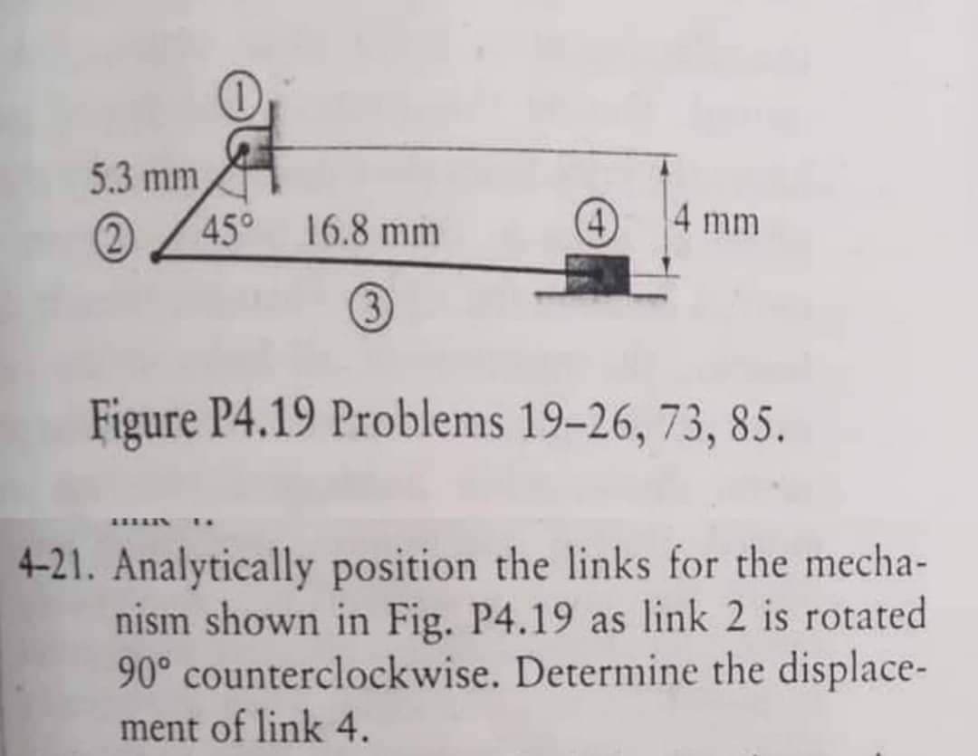 5.3 mm
245⁰
16.8 mm
FEELIN
(4)
4 mm
Figure P4.19 Problems 19-26, 73, 85.
4-21. Analytically position the links for the mecha-
nism shown in Fig. P4.19 as link 2 is rotated
90° counterclockwise. Determine the displace-
ment of link 4.