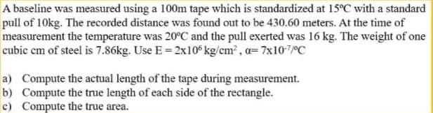 A baseline was measured using a 100m tape which is standardized at 15°C with a standard
pull of 10kg. The recorded distance was found out to be 430.60 meters. At the time of
measurement the temperature was 20°C and the pull exerted was 16 kg. The weight of one
cubic cm of steel is 7.86kg. Use E = 2x105 kg/cm², a= 7x107/°C
a) Compute the actual length of the tape during measurement.
b) Compute the true length of each side of the rectangle.
c) Compute the true area.