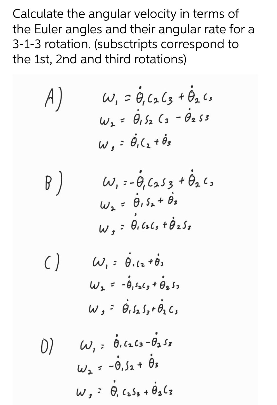 Calculate the angular velocity in terms of
the Euler angles and their angular rate for a
3-1-3 rotation. (subsctripts correspond to
the 1st, 2nd and third rotations)
A)
Wi
こ
W2 =
Oi Sz Cg - Ö, ss
B)
Wz= 0, Sz+ ės
W, =
「うつ
W, ; 6.ca+ė,
-6,56, + 6, s,
()
Wz
02 Sa
W, :
-ė sa + ės
Wz =
W,
