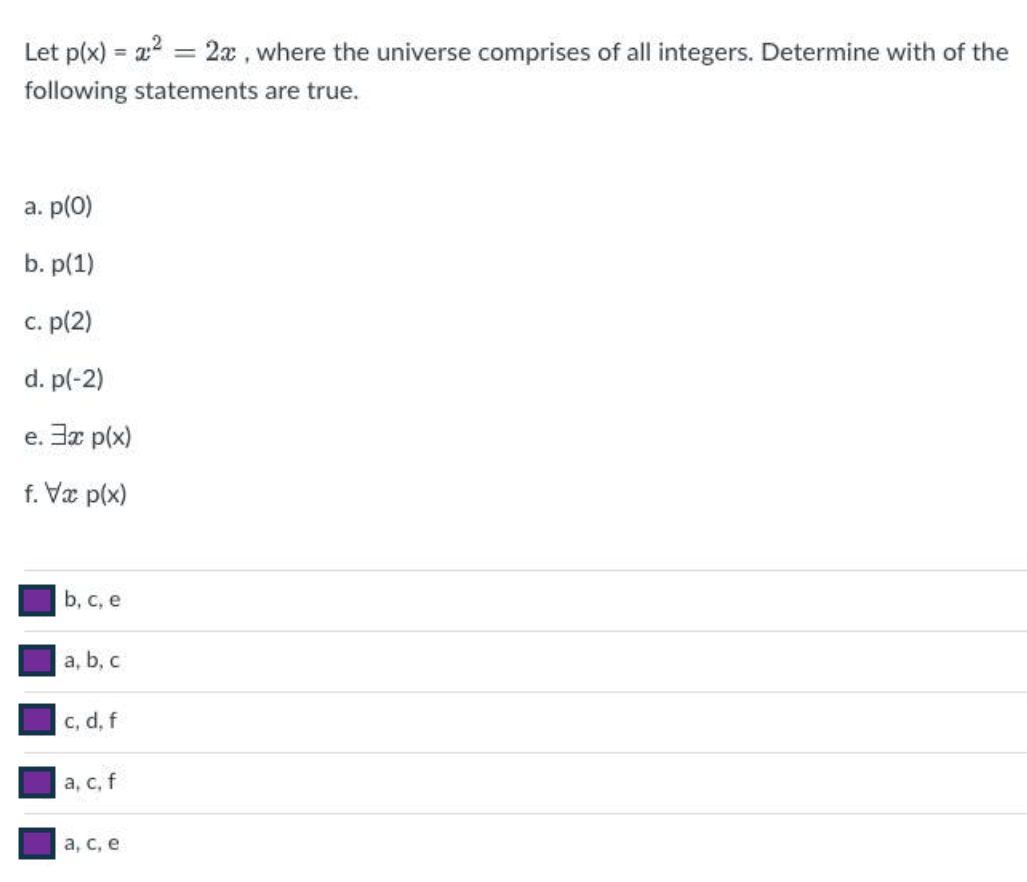 Let p(x)= x
2:²
=
2x, where the universe comprises of all integers. Determine with of the
following statements are true.
a. p(0)
b. p(1)
c. p(2)
d. p(-2)
e. 3x p(x)
f. Vx p(x)
b, c, e
a, b, c
c, d, f
a, c, f
a, c, e