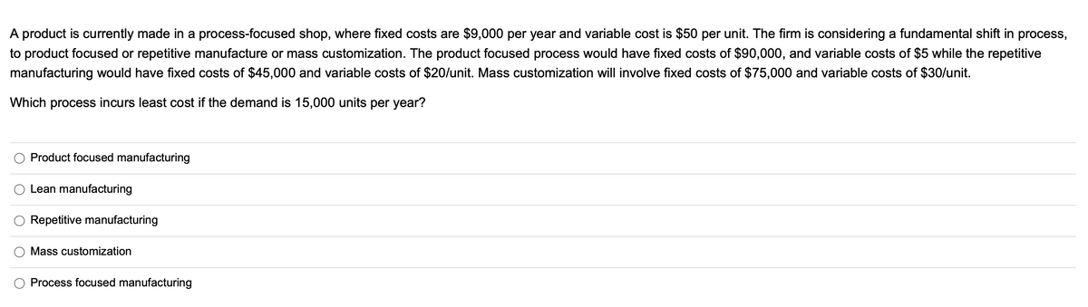 A product is currently made in a process-focused shop, where fixed costs are $9,000 per year and variable cost is $50 per unit. The firm is considering a fundamental shift in process,
to product focused or repetitive manufacture or mass customization. The product focused process would have fixed costs of $90,000, and variable costs of $5 while the repetitive
manufacturing would have fixed costs of $45,000 and variable costs of $20/unit. Mass customization will involve fixed costs of $75,000 and variable costs of $30/unit.
Which process incurs least cost if the demand is 15,000 units per year?
Product focused manufacturing
O Lean manufacturing
O Repetitive manufacturing
Mass customization
Process focused manufacturing