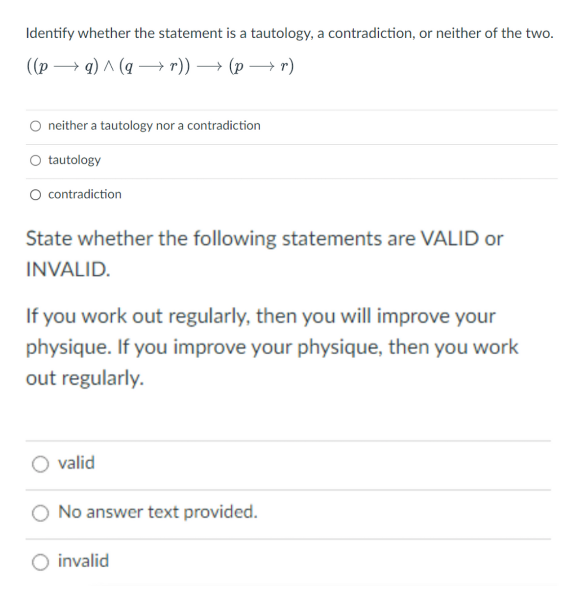 Identify whether the statement is a tautology, a contradiction, or neither of the two.
((p →q) ^ (q→→ r)) → (p → r)
O neither a tautology nor a contradiction
tautology
O contradiction
State whether the following statements are VALID or
INVALID.
If you work out regularly, then you will improve your
physique. If you improve your physique, then you work
out regularly.
valid
No answer text provided.
invalid