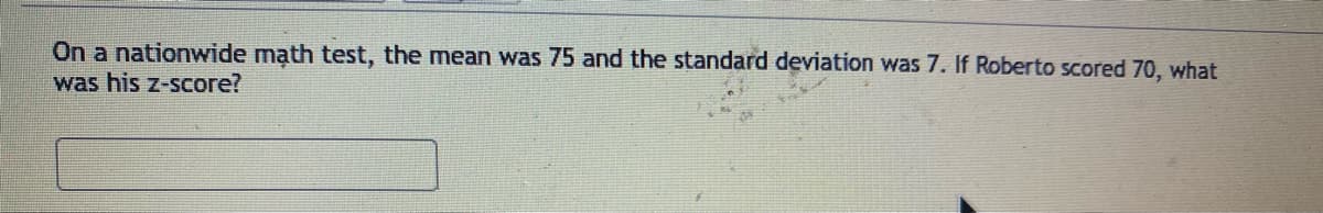 On a nationwide math test, the mean was 75 and the standard deviation was 7. If Roberto scored 70, what
was his z-score?
