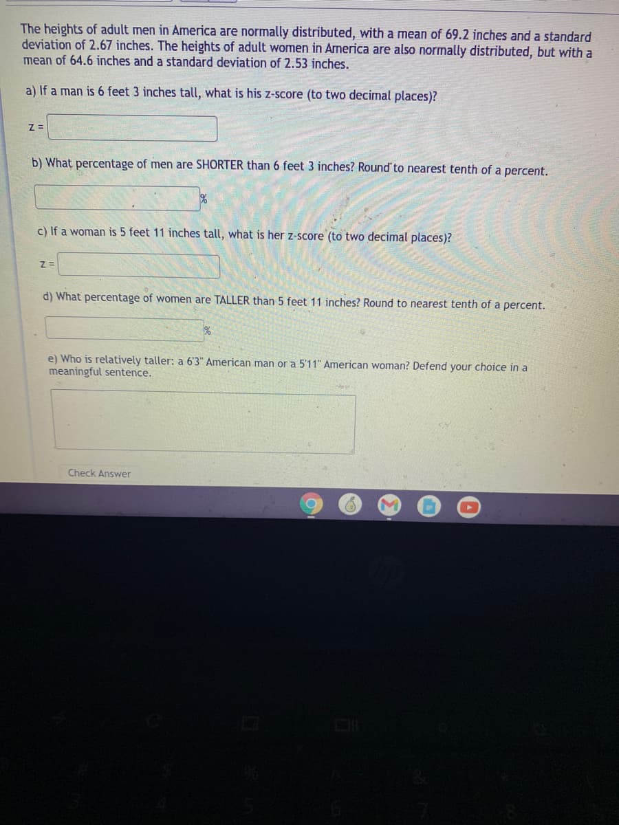 The heights of adult men in America are normally distributed, with a mean of 69.2 inches and a standard
deviation of 2.67 inches. The heights of adult women in America are also normally distributed, but with a
mean of 64.6 inches and a standard deviation of 2.53 inches.
a) If a man is 6 feet 3 inches tall, what is his z-score (to two decimal places)?
b) What percentage of men are SHORTER than 6 feet 3 inches? Round to nearest tenth of a percent.
c) If a woman is 5 feet 11 inches tall, what is her z-score (to two decimal places)?
d) What percentage of women are TALLER than 5 feet 11 inches? Round to nearest tenth of a percent.
e) Who is relatively taller: a 6'3" American man or a 5'11" American woman? Defend your choice in a
meaningful sentence.
Check Answer
