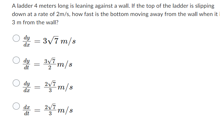 A ladder 4 meters long is leaning against a wall. If the top of the ladder is slipping
down at a rate of 2m/s, how fast is the bottom moving away from the wall when it
3 m from the wall?
dy = 3√7 m/s
O du
dy
dt
dy
dx
dx
dt
=
=
=
3√7 m/s
2√7 m/s
3
2√7m/s
3